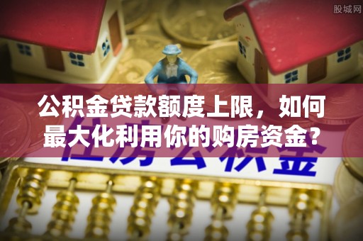 界首公积金贷款额度上限，如何最大化利用你的购房资金？