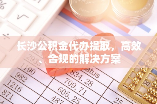 界首长沙公积金代办提取，高效、合规的解决方案