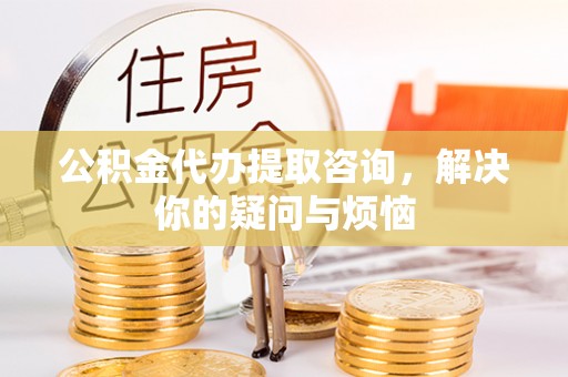 界首公积金代办提取咨询，解决你的疑问与烦恼