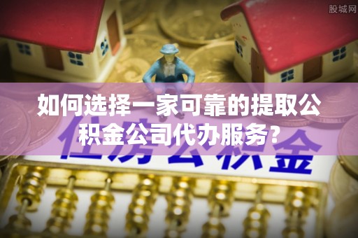 界首如何选择一家可靠的提取公积金公司代办服务？