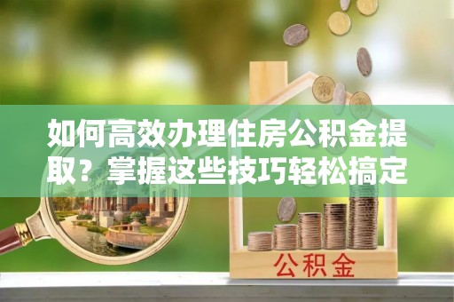 界首如何高效办理住房公积金提取？掌握这些技巧轻松搞定