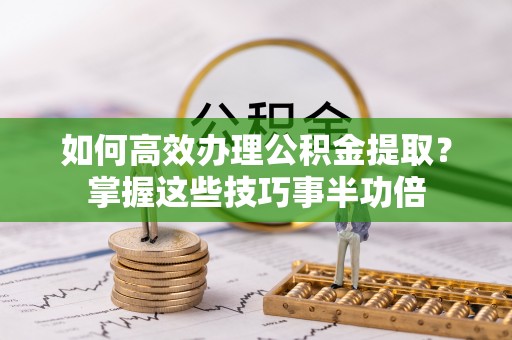 界首如何高效办理公积金提取？掌握这些技巧事半功倍