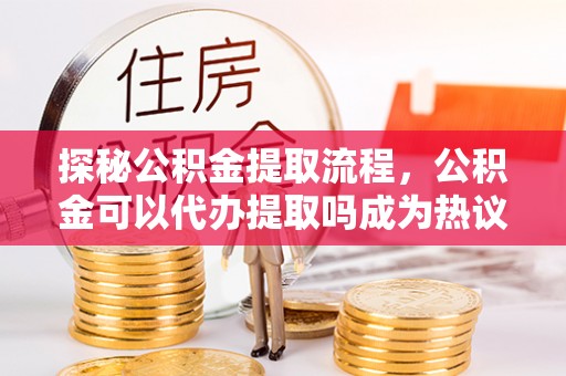 界首探秘公积金提取流程，公积金可以代办提取吗成为热议焦点