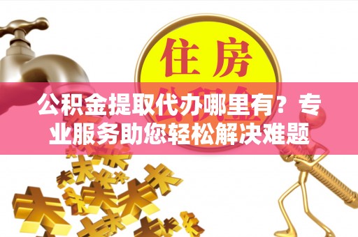 界首公积金提取代办哪里有？专业服务助您轻松解决难题