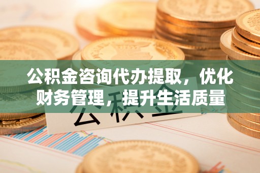 界首公积金咨询代办提取，优化财务管理，提升生活质量