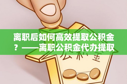 界首离职后如何高效提取公积金？——离职公积金代办提取全流程解析