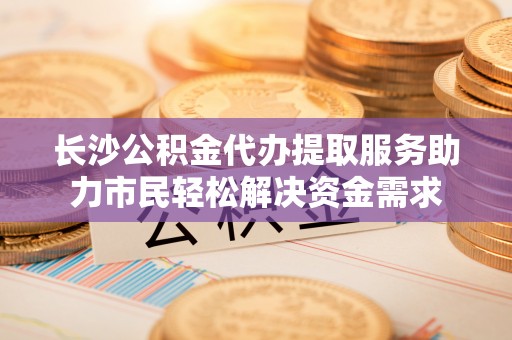 界首长沙公积金代办提取服务助力市民轻松解决资金需求