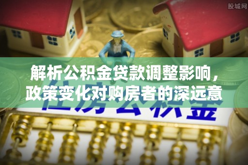 界首解析公积金贷款调整影响，政策变化对购房者的深远意义