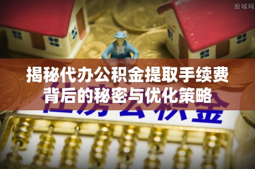 界首揭秘代办公积金提取手续费背后的秘密与优化策略