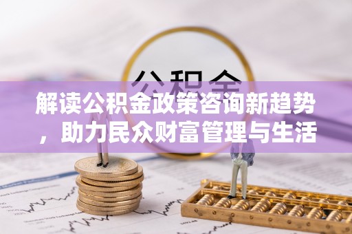 界首解读公积金政策咨询新趋势，助力民众财富管理与生活规划