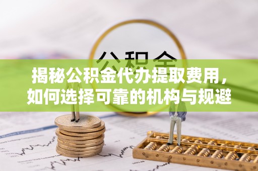 界首揭秘公积金代办提取费用，如何选择可靠的机构与规避潜在风险
