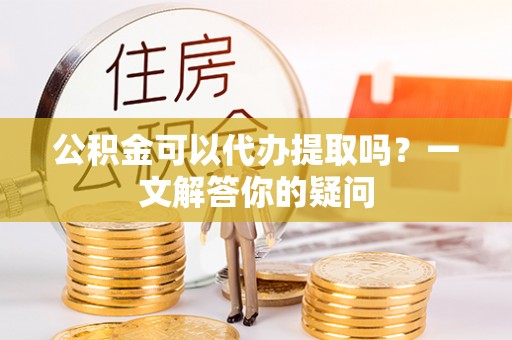 界首公积金可以代办提取吗？一文解答你的疑问