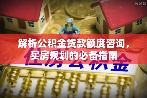 界首解析公积金贷款额度咨询，买房规划的必备指南