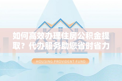 界首如何高效办理住房公积金提取？代办服务助您省时省力