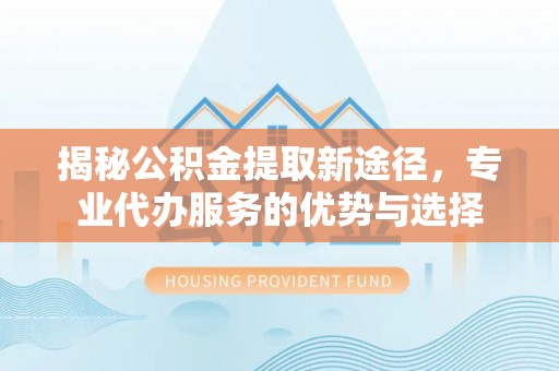 界首揭秘公积金提取新途径，专业代办服务的优势与选择