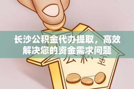 界首长沙公积金代办提取，高效解决您的资金需求问题
