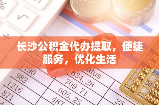 界首长沙公积金代办提取，便捷服务，优化生活