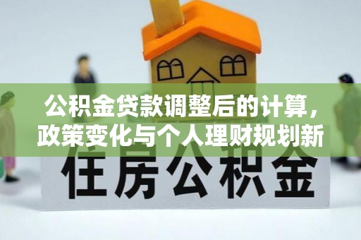 界首公积金贷款调整后的计算，政策变化与个人理财规划新方向