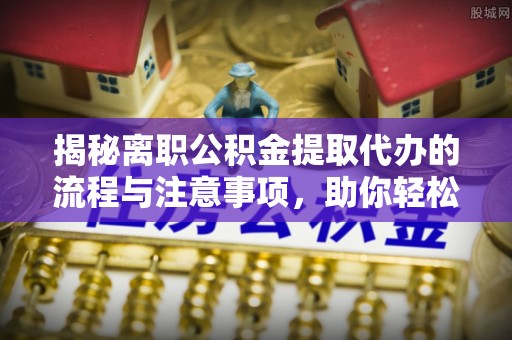 界首揭秘离职公积金提取代办的流程与注意事项，助你轻松拿回属于你的钱！