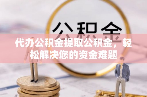 界首代办公积金提取公积金，轻松解决您的资金难题