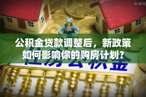 界首公积金贷款调整后，新政策如何影响你的购房计划？