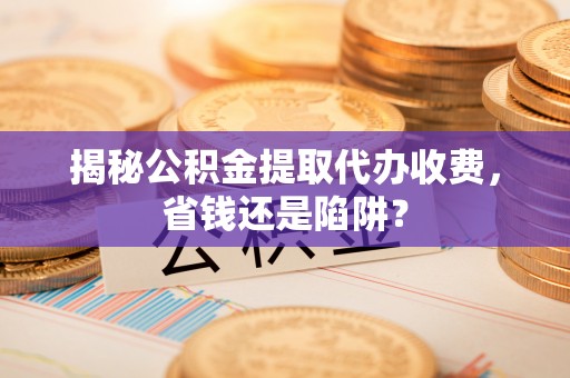 界首揭秘公积金提取代办收费，省钱还是陷阱？