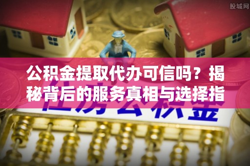 界首公积金提取代办可信吗？揭秘背后的服务真相与选择指南