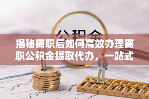 界首揭秘离职后如何高效办理离职公积金提取代办，一站式服务全解析