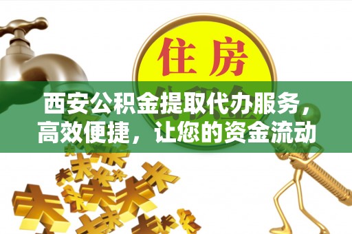 界首西安公积金提取代办服务，高效便捷，让您的资金流动更灵活