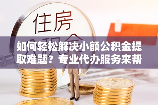 界首如何轻松解决小额公积金提取难题？专业代办服务来帮忙