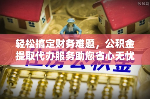 界首轻松搞定财务难题，公积金提取代办服务助您省心无忧