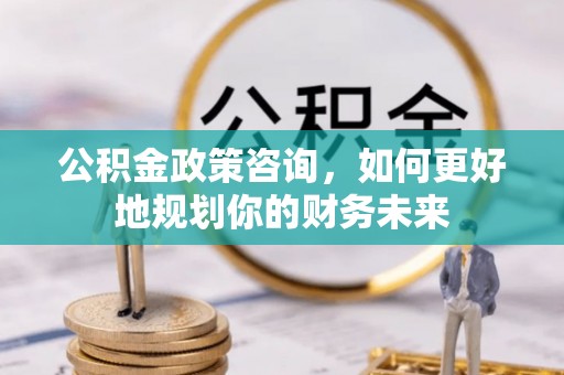 界首公积金政策咨询，如何更好地规划你的财务未来