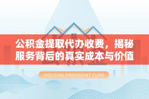 界首公积金提取代办收费，揭秘服务背后的真实成本与价值