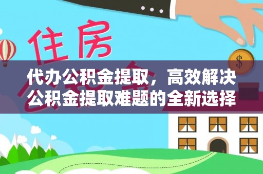 界首代办公积金提取，高效解决公积金提取难题的全新选择