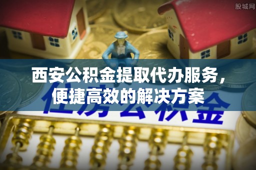 界首西安公积金提取代办服务，便捷高效的解决方案