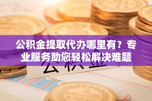 界首公积金提取代办哪里有？专业服务助您轻松解决难题