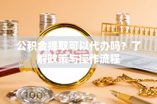 界首公积金提取可以代办吗？了解政策与操作流程