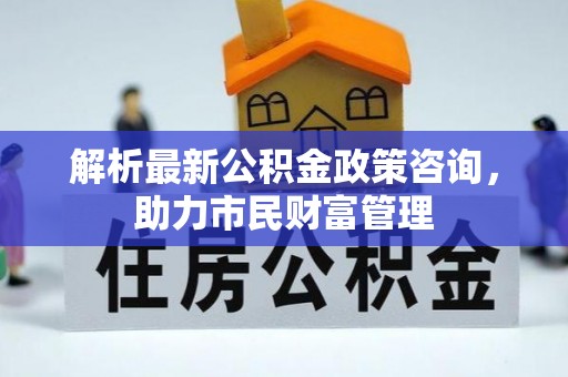 界首解析最新公积金政策咨询，助力市民财富管理