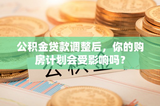 界首公积金贷款调整后，你的购房计划会受影响吗？