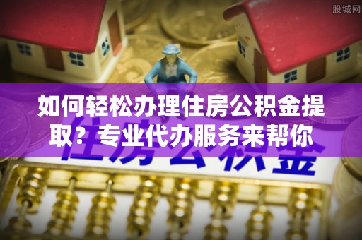 界首如何轻松办理住房公积金提取？专业代办服务来帮你