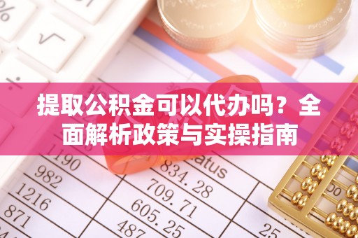 界首提取公积金可以代办吗？全面解析政策与实操指南