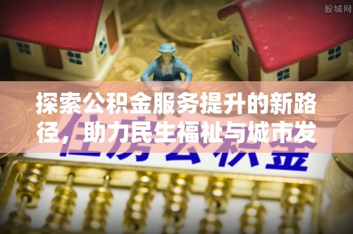 界首探索公积金服务提升的新路径，助力民生福祉与城市发展