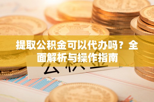 界首提取公积金可以代办吗？全面解析与操作指南