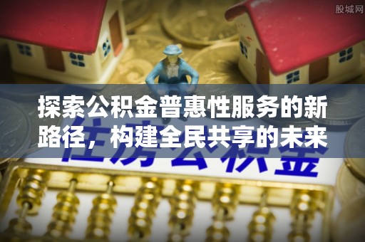 界首探索公积金普惠性服务的新路径，构建全民共享的未来