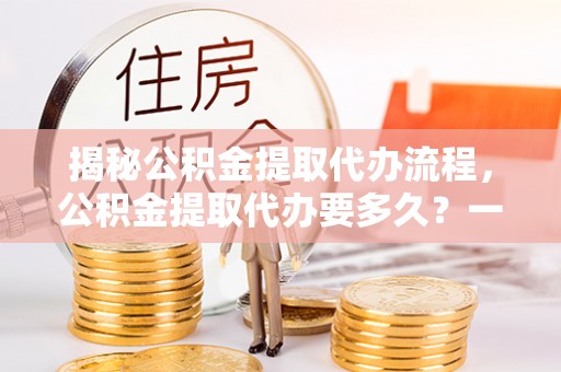 界首揭秘公积金提取代办流程，公积金提取代办要多久？一文读懂