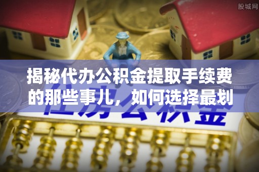 界首揭秘代办公积金提取手续费的那些事儿，如何选择最划算的服务？