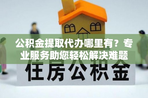 界首公积金提取代办哪里有？专业服务助您轻松解决难题