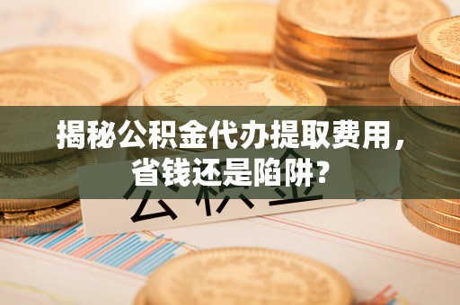 界首揭秘公积金代办提取费用，省钱还是陷阱？