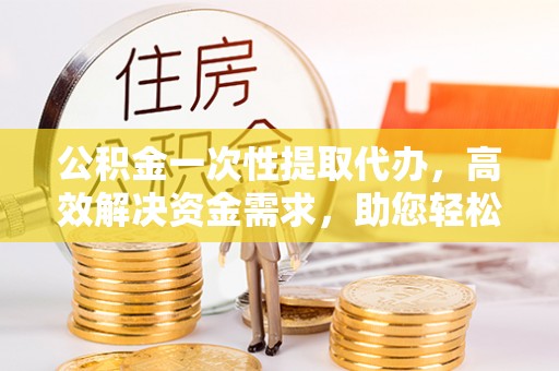 界首公积金一次性提取代办，高效解决资金需求，助您轻松应对生活难题