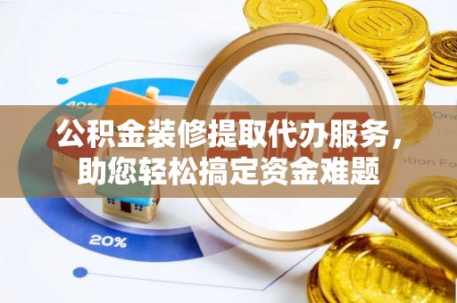 界首公积金装修提取代办服务，助您轻松搞定资金难题